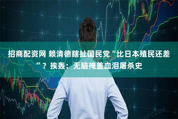 招商配资网 赖清德瞎扯国民党“比日本殖民还差”？挨轰：无脑掩盖血泪屠杀史