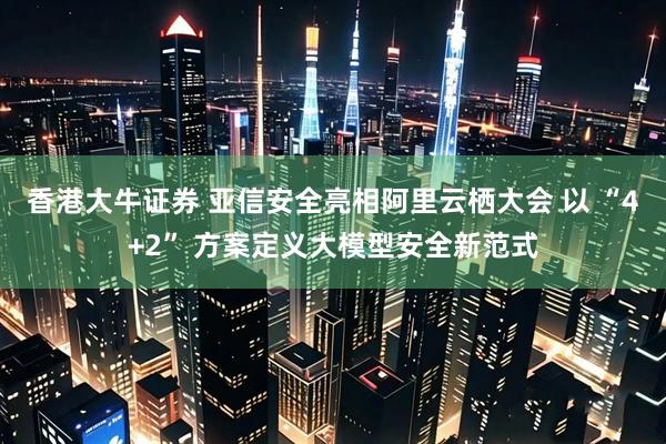 香港大牛证券 亚信安全亮相阿里云栖大会 以 “4+2” 方案定义大模型安全新范式