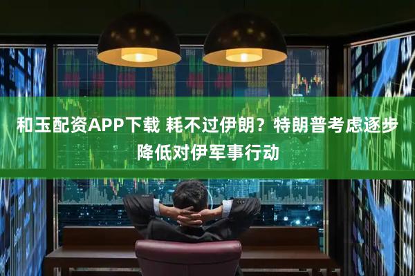 和玉配资APP下载 耗不过伊朗？特朗普考虑逐步降低对伊军事行动