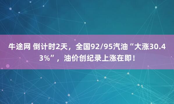 牛途网 倒计时2天，全国92/95汽油“大涨30.43%”，油价创纪录上涨在即！