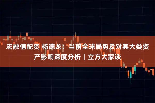宏融信配资 杨德龙：当前全球局势及对其大类资产影响深度分析｜立方大家谈