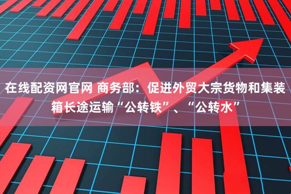 在线配资网官网 商务部：促进外贸大宗货物和集装箱长途运输“公转铁”、“公转水”