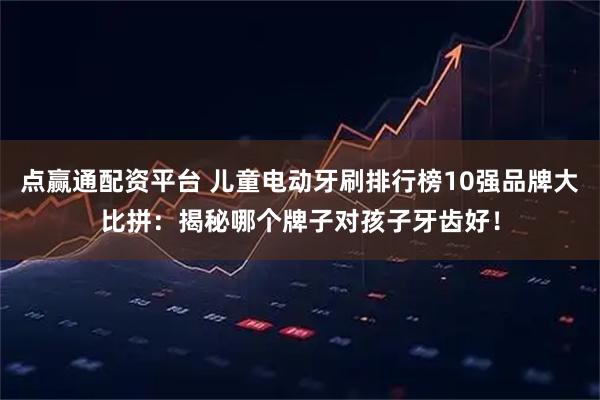 点赢通配资平台 儿童电动牙刷排行榜10强品牌大比拼：揭秘哪个牌子对孩子牙齿好！