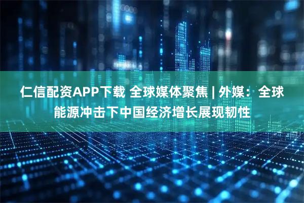 仁信配资APP下载 全球媒体聚焦 | 外媒：全球能源冲击下中国经济增长展现韧性