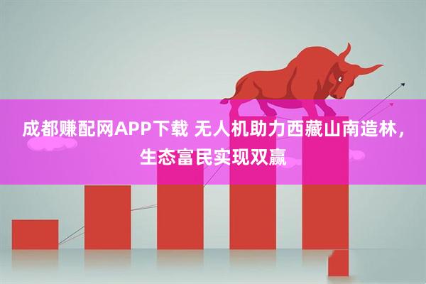 成都赚配网APP下载 无人机助力西藏山南造林，生态富民实现双赢