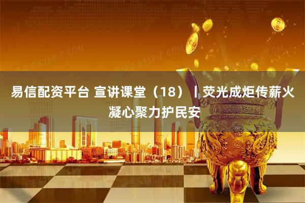 易信配资平台 宣讲课堂（18）丨荧光成炬传薪火 凝心聚力护民安