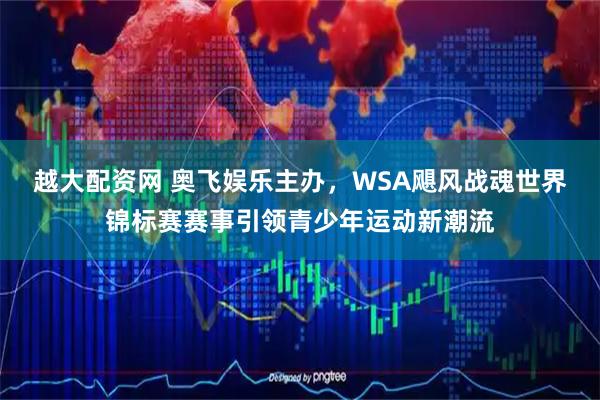 越大配资网 奥飞娱乐主办，WSA飓风战魂世界锦标赛赛事引领青少年运动新潮流