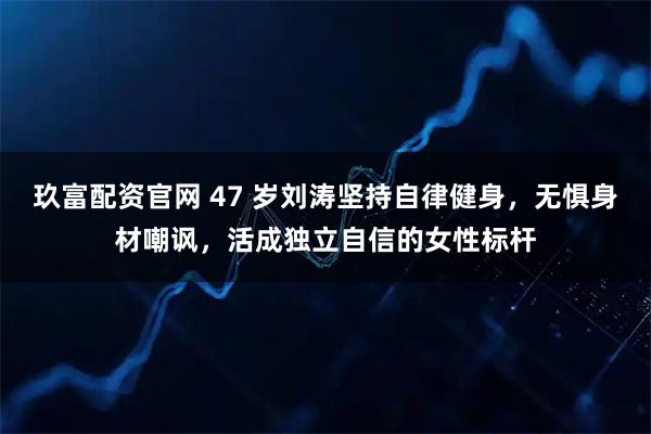 玖富配资官网 47 岁刘涛坚持自律健身，无惧身材嘲讽，活成独立自信的女性标杆