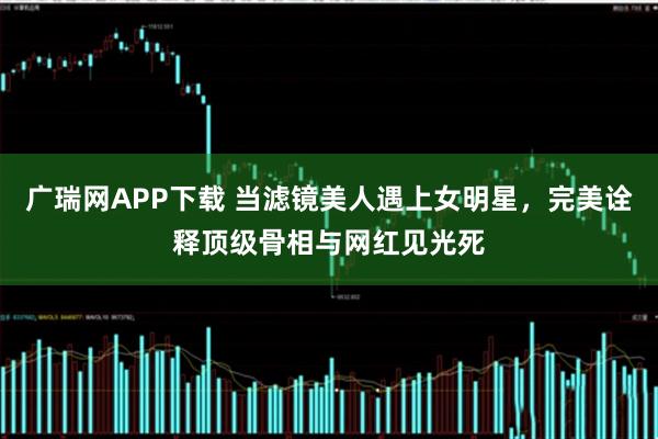 广瑞网APP下载 当滤镜美人遇上女明星，完美诠释顶级骨相与网红见光死