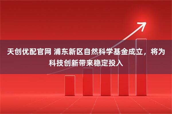 天创优配官网 浦东新区自然科学基金成立，将为科技创新带来稳定投入