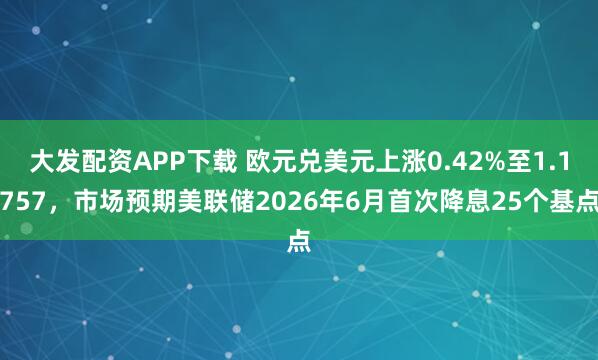 大发配资APP下载 欧元兑美元上涨0.42%至1.1757,市场预期美联储2026年6月首次降息25个基点