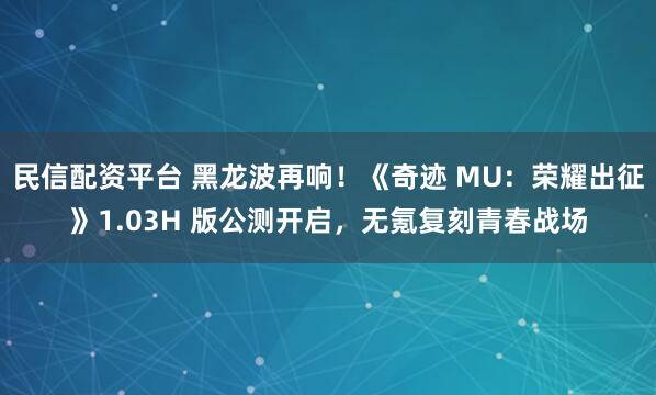 民信配资平台 黑龙波再响!《奇迹 MU:荣耀出征》1.03H 版公测开启,无氪复刻青春战场