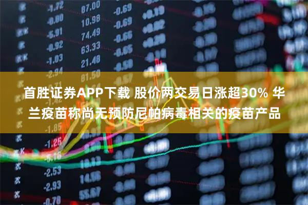 首胜证券APP下载 股价两交易日涨超30% 华兰疫苗称尚无预防尼帕病毒相关的疫苗产品