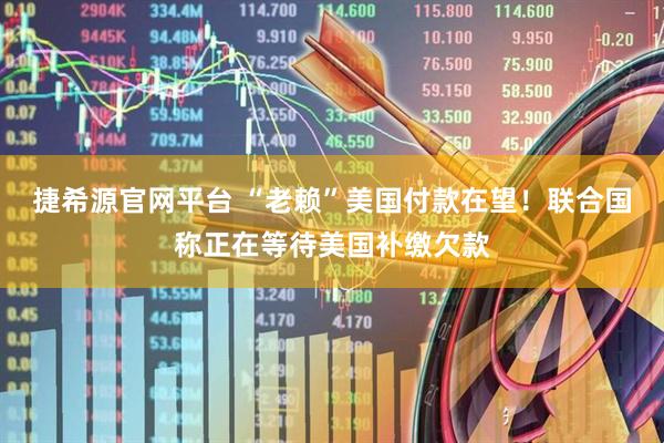 捷希源官网平台 “老赖”美国付款在望！联合国称正在等待美国补缴欠款