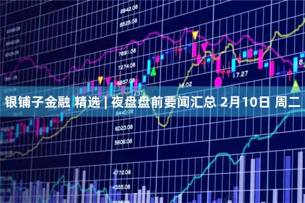 银铺子金融 精选 | 夜盘盘前要闻汇总 2月10日 周二