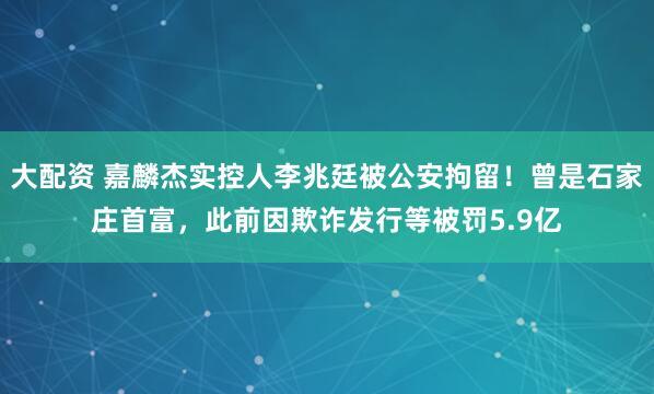 大配资 嘉麟杰实控人李兆廷被公安拘留！曾是石家庄首富，此前因欺诈发行等被罚5.9亿