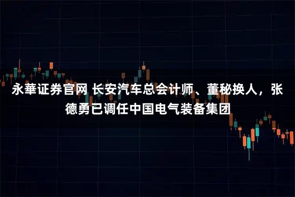 永華证券官网 长安汽车总会计师、董秘换人，张德勇已调任中国电气装备集团