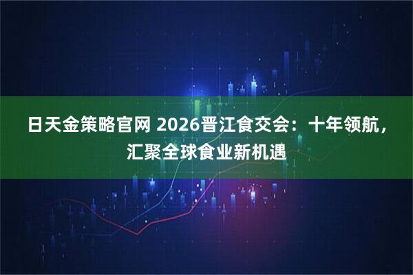 日天金策略官网 2026晋江食交会：十年领航，汇聚全球食业新机遇