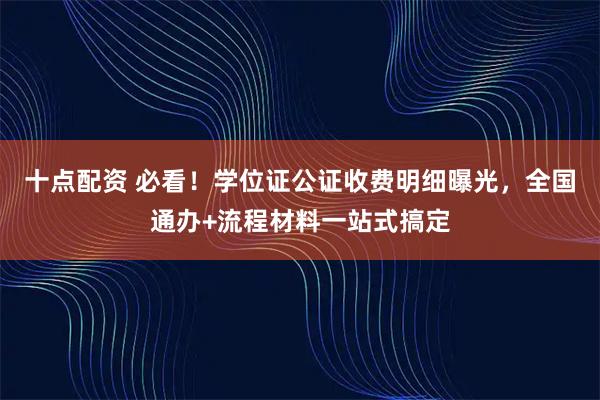 十点配资 必看！学位证公证收费明细曝光，全国通办+流程材料一站式搞定