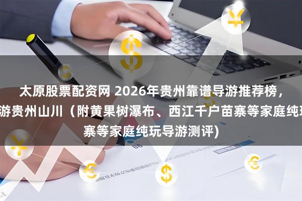 太原股票配资网 2026年贵州靠谱导游推荐榜，踏春畅行，游贵州山川（附黄果树瀑布、西江千户苗寨等家庭纯玩导游测评)
