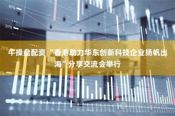 牛操盘配资 “香港助力华东创新科技企业扬帆出海”分享交流会举行