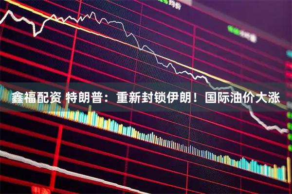 鑫福配资 特朗普：重新封锁伊朗！国际油价大涨