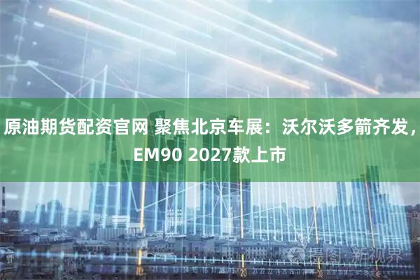 原油期货配资官网 聚焦北京车展：沃尔沃多箭齐发，EM90 2027款上市